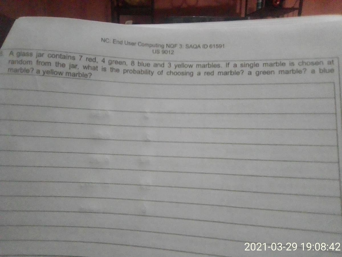 A A giass jar contains 7 red, 4 green, 8 blue and 3 yellow marbles. If a single marble is chosen at
random from the jar, what is the probability of choosing a red marble? a green marble? a blue
NC. End User Computing NQF 3: SAQA ID 61591
US 9012
marble? a yellow marble?
2021-03-29 19:08:42
