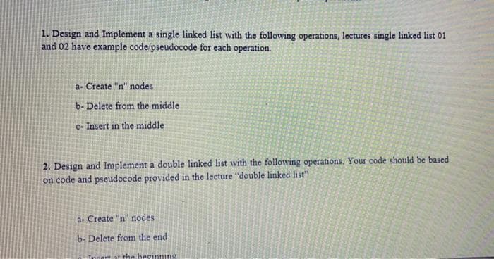 1. Design and Implement a single linked list with the following operations, lectures single linked list 01
and 02 have example code/pseudocode for each operation.
a- Create "n" nodes
b- Delete from the middle
c- Insert in the middle
2. Design and Implement a double linked list with the following operations. Your code should be based
on code and pseudocode provided in the lecture "double linked list"
a- Create "n" nodes
b- Delete from the end
Torart at the heginni
