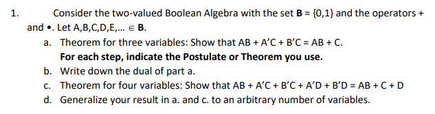 Consider the two-valued Boolean Algebra with the set B = {0,1} and the operators +
and •. Let A,B,C,D,E,. E B.
a. Theorem for three variables: Show that AB + A'C + B'C = AB + C.
1.
For each step, indicate the Postulate or Theorem you use.
b. Write down the dual of part a.
c. Theorem for four variables: Show that AB + A'C + B'C + A'D + B'D = AB + C+ D
d. Generalize your result in a. and c. to an arbitrary number of variables.
