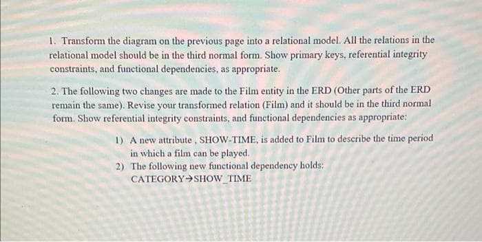 1. Transform the diagram on the previous page into a relational model. All the relations in the
relational model should be in the third normal form. Show primary keys, referential integrity
constraints, and functional dependencies, as appropriate.
2. The following two changes are made to the Film entity in the ERD (Other parts of the ERD
remain the same). Revise your transformed relation (Film) and it should be in the third normal
form. Show referential integrity constraints, and functional dependencies as appropriate:
1) A new attribute, SHOW-TIME, is added to Film to describe the time period
in which a film can be played.
2) The following new functional dependency holds:
CATEGORY SHOW_TIME
