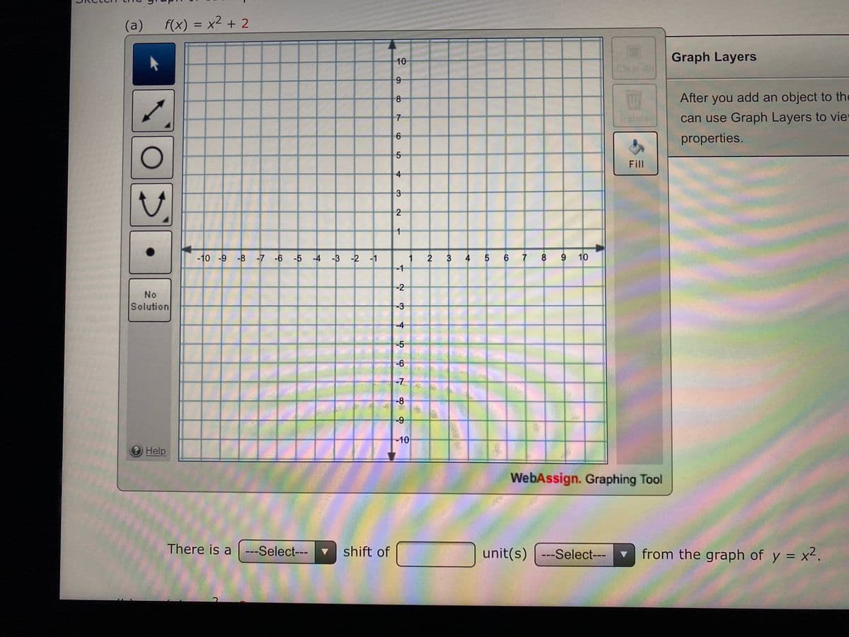 (a)
f(x) = x2 + 2
%3D
10
Graph Layers
Clear
8
After you add an object to the
Delete
can use Graph Layers to viey
7
6
properties.
Fill
4
3-
2
-10 -9 -8 -7 -6 -5 -4 -3 -2 -1
2
3 4 5 6 7 8 9 10
-1
-2
No
Solution
-3
-4
-5
-6
-7
-8
-9
10
Help
WebAssign. Graphing Tool
There is a ---Select---
shift of
unit(s) ---Select---▼
from the graph of y = x2.
1,
9,
