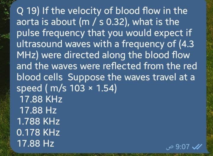 Q 19) If the velocity of blood flow in the
aorta is about (m / s 0.32), what is the
pulse frequency that you would expect if
ultrasound waves with a frequency of (4.3
MHz) were directed along the blood flow
and the waves were reflected from the red
blood cells Suppose the waves travel at a
speed (m/s 103 × 1.54)
17.88 KHz
17.88 Hz
1.788 KHz
0.178 KHz
17.88 Hz
9:07 ص
✔
SUBS