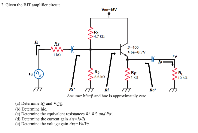 2. Given the BJT amplifier circuit
Vc=15V
R1
4.7 k2
Is
Rs
B=100
Vbe=0.7V
1 kn
Vo
To
Vs(N
R2
5.6 k
RE
1 k2
RL
10 kn
Ri'
Ri
Ro'
Assume: hfe=ß and hoe is approximately zero.
(a) Determine IC and VCE-
(b) Determine hie.
(c) Determine the equivalent resistances Ri Ri', and Ro'.
(d) Determine the current gain Ais=lo/Is.
(e) Determine the voltage gain Avs=Vo/Vs.
