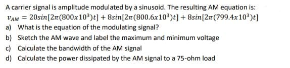 A carrier signal is amplitude modulated by a sinusoid. The resulting AM equation is:
VAM = 20sin[21(800x10³)t] + 8sin[21(800.6x103)t] + 8sin[2n(799.4x10³)t]
a) What is the equation of the modulating signal?
b) Sketch the AM wave and label the maximum and minimum voltage
c) Calculate the bandwidth of the AM signal
d) Calculate the power dissipated by the AM signal to a 75-ohm load
