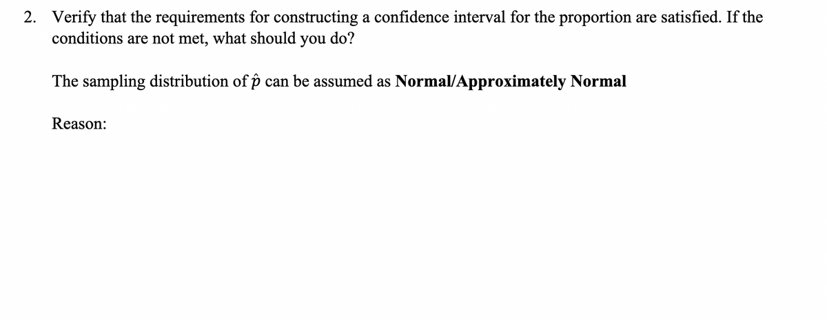 2. Verify that the requirements for constructing a confidence interval for the proportion are satisfied. If the
conditions are not met, what should you do?
The sampling distribution of p can be assumed as Normal/Approximately Normal
Reason:
