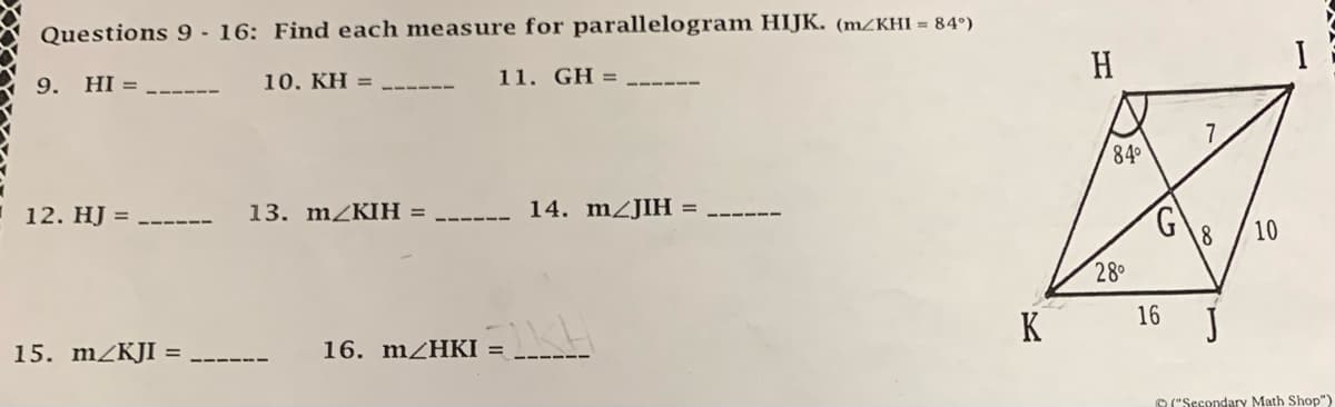 Questions 9 - 16: Find each measure for parallelogram HIJK. (m/KHI = 84°)
9. HI =
12. HJ
15. m/KJI =
10. KH =
13. m/KIH:
11. GH =
__ 14. m/JIH :
EIKH
16. m/HKI =
K
H
84⁰
28⁰
S
16
8
10
I
("Secondary Math Shop")