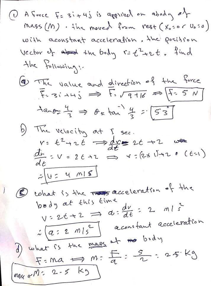 O A force f: 3i+4j is applied
abady of
mass (M) . Ahe moved from rest (x.:or Uo:0
)
on
with aconstant acceleralion,
the
posidion
vector ef abard the body r:tzt, find
the fallowaing:-
O The value and direetion of the force
9+16
や 5N
53
b) The veloci ty at I sec .
Y: t4てt →4 2t +2
dt
wtre
-V = 2 € +2
de
-u: 4 mis
O tohat is the Thess acceleration of the
body at this time
dv
: 2 mi?
V: 2t+2
a cons fant aeceleration
a: 2 mis
d) what rs the mas at Mo brdy
E:: 25 kg
F: ma M:
mase
とM: 2-5 ky
