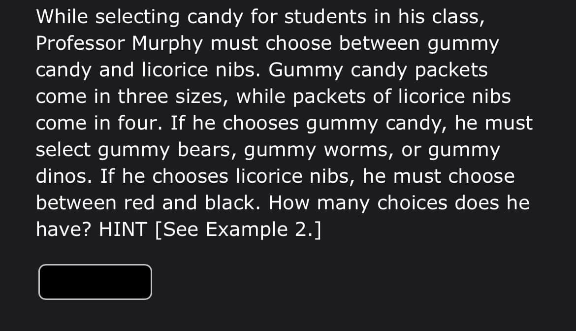 While selecting candy for students in his class,
Professor Murphy must choose between gummy
candy and licorice nibs. Gummy candy packets
come in three sizes, while packets of licorice nibs
come in four. If he chooses gummy candy, he must
select gummy bears, gummy worms, or gummy
dinos. If he chooses licorice nibs, he must choose
between red and black. How many choices does he
have? HINT [See Example 2.]
