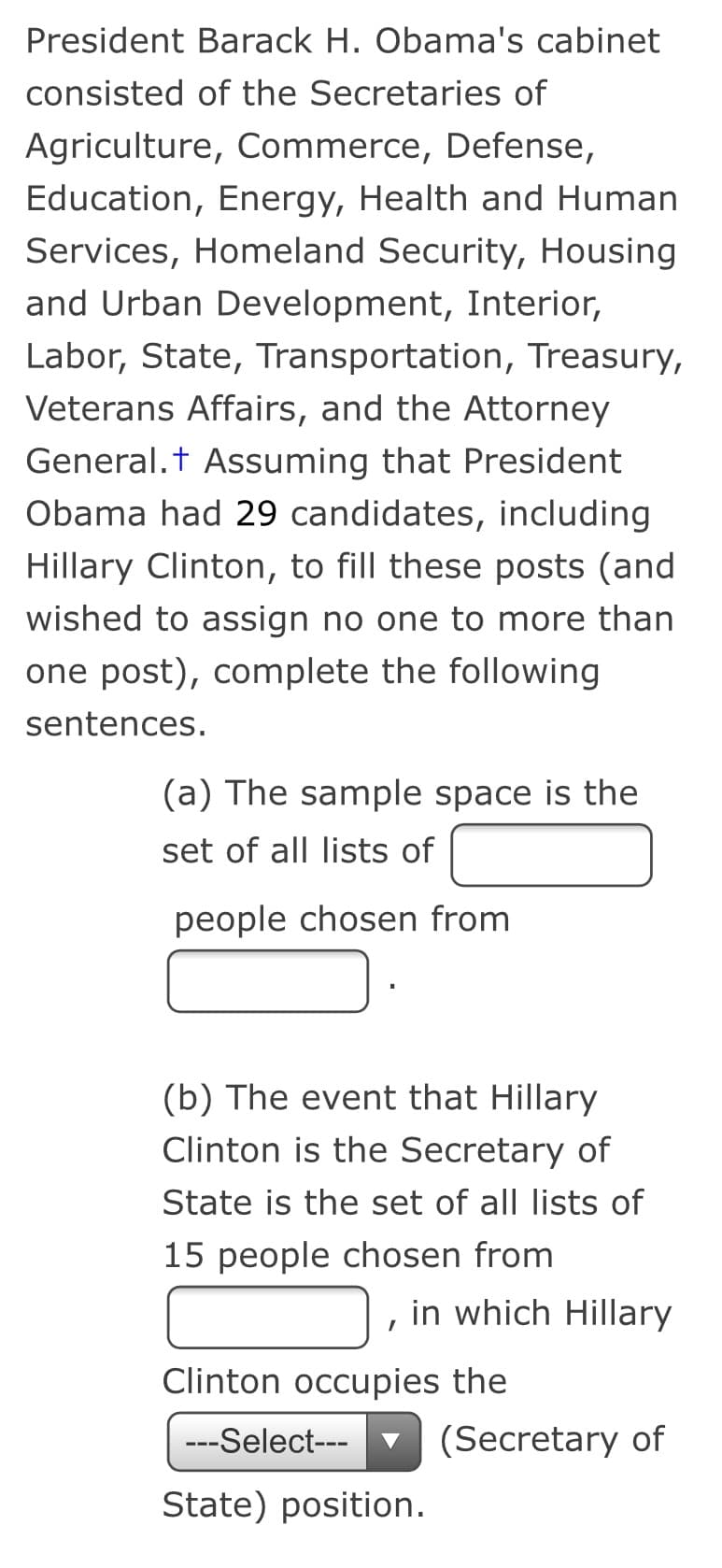 President Barack H. Obama's cabinet
consisted of the Secretaries of
Agriculture, Commerce, Defense,
Education, Energy, Health and Human
Services, Homeland Security, Housing
and Urban Development, Interior,
Labor, State, Transportation, Treasury,
Veterans Affairs, and the Attorney
General.t Assuming that President
Obama had 29 candidates, including
Hillary Clinton, to fill these posts (and
wished to assign no one to more than
one post), complete the following
sentences.
(a) The sample space is the
set of all lists of
people chosen from
(b) The event that Hillary
Clinton is the Secretary of
State is the set of all lists of
15 people chosen from
in which Hillary
Clinton occupies the
---Select---
(Secretary of
State) position.
