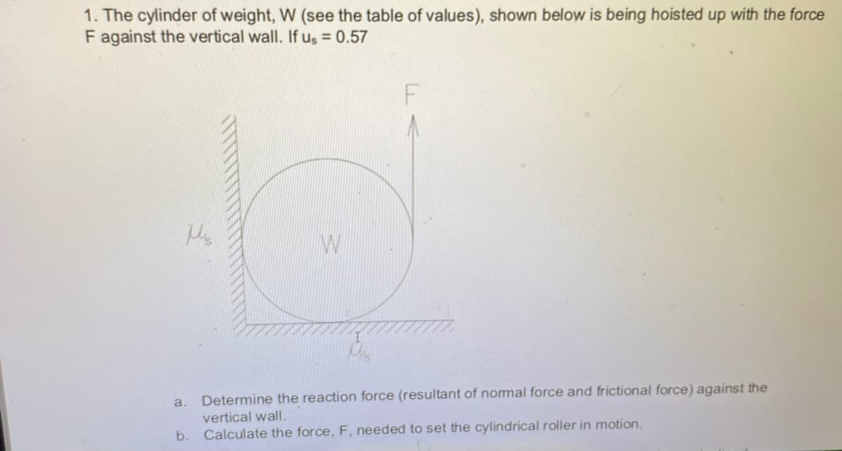 1. The cylinder of weight, W (see the table of values), shown below is being hoisted up with the force
F against the vertical wall. If us = 0.57
a.
Determine the reaction force (resultant of nomal force and frictional force) against the
vertical wall.
b.
Calculate the force, F, needed to set the cylindrical roller in motion.
