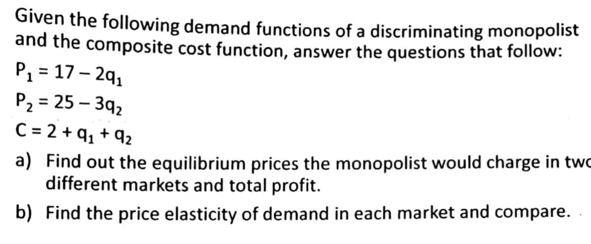 Given the following demand functions of a discriminating monopolist
and the composite cost function, answer the questions that follow:
P₁ = 17-29₁
P₂= 25-39₂
C = 2 +9₁ +92
a) Find out the equilibrium prices the monopolist would charge in two
different markets and total profit.
b) Find the price elasticity of demand in each market and compare.