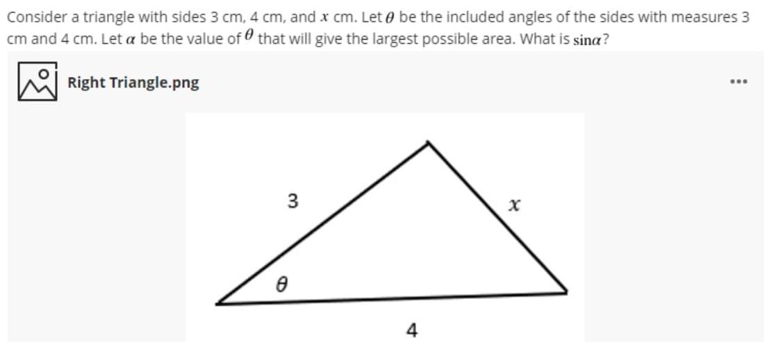 Consider a triangle with sides 3 cm, 4 cm, and x cm. Let 0 be the included angles of the sides with measures 3
cm and 4 cm. Let a be the value of that will give the largest possible area. What is sina?
Right Triangle.png
...
3

