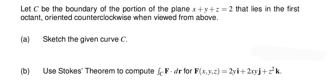 Let C be the boundary of the portion of the plane x+y+z=2 that lies in the first
octant, oriented counterclockwise when viewed from above.
(a)
(b)
Sketch the given curve C.
Use Stokes' Theorem to compute SF. dr for F(x, y, z) = 2yi+2xyj+z²k.