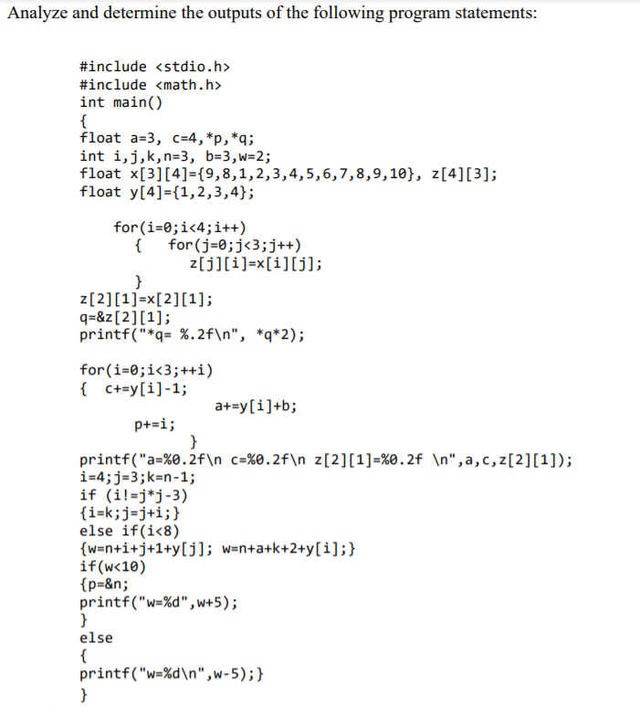 Analyze and determine the outputs of the following program statements:
#include <stdio.h>
#include <math.h>
int main()
{
float a=3, c=4,*p,*q;
int i,j,k,n=3, b=3,w=2;
float x[3][4]={9,8,1,2,3,4,5,6,7,8,9,10}, z[4][3];
float y[4]={1,2,3,4};
for(i=0;i<4;i++)
{
for(j=0;j<3;j++)
z[j][i]=x[i][j];
z[2][1]=x[2][1];
q=&z[2][1];
printf("*q= %.2f\n", *q*2);
for(i=0;i<3;++i)
{ C+=y[i]-1;
a+=y[i]+b;
p+=i;
}
printf("a=%0.2f\n_c=%0.2f\n z[2][1]=%0.2f \n",a,c,z[2][1]);
i=4;j=3;k=n-1;
if (i!=j*j-3)
{i=k;j=j+i;}
else if(i<8)
{w=n+i+j+1+y[j]; w=n+a+k+2+y[i];}
if(w<10)
{p=&n;
printf("w=%d",w+5);
else
{
printf("w=%d\n",w-5);}
}
