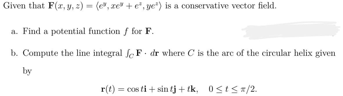 Given that F(x, y, z) = (e², xey + ez, ye²) is a conservative vector field.
a. Find a potential function f for F.
b. Compute the line integral SF dr where C is the arc of the circular helix given
by
.
r(t) = cos ti + sin tj+tk, 0≤t≤ π/2.