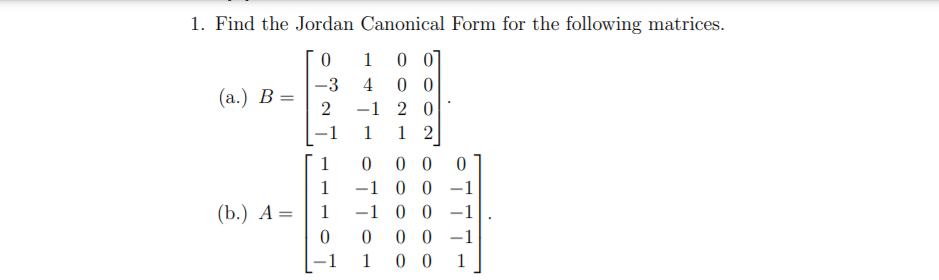 1. Find the Jordan Canonical Form for the following matrices.
0 0]
0 0
-1 2 0
1
-3
4
(а.) В —
2
-1
1
1
0 0
-1 0 0 -1
-1 0 0 -1
0 0 -1
0 0
1
1
(b.) А —
1
-1
1
1
