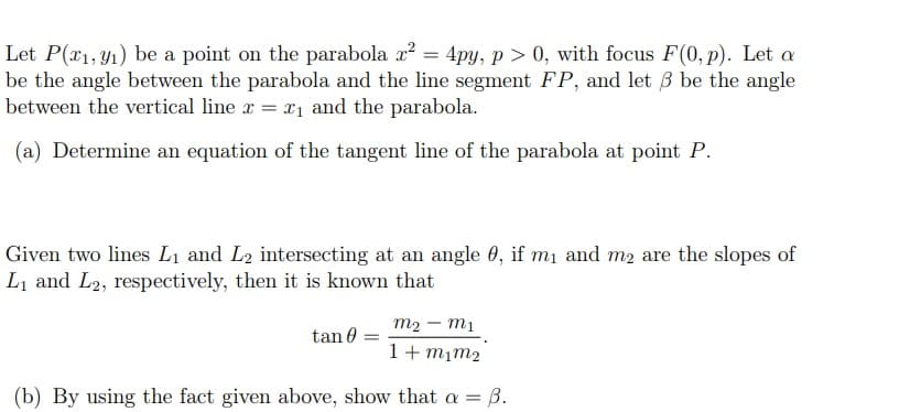 Let P(x1, y1) be a point on the parabola x? = 4py, p > 0, with focus F(0, p). Let a
be the angle between the parabola and the line segment FP, and let B be the angle
between the vertical line x = x1 and the parabola.
(a) Determine an equation of the tangent line of the parabola at point P.
Given two lines L1 and L2 intersecting at an angle 0, if m1 and m2 are the slopes of
L1 and L2, respectively, then it is known that
m2 – mị
tan 0 =
1+ mịm2
(b) By using the fact given above, show that a =
— В.
