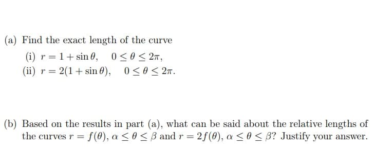 (a) Find the exact length of the curve
(i) r = 1+ sin 0, 0<0< 27,
(ii) r = 2(1+ sin 0),
0 <0< 2n.
(b) Based on the results in part (a), what can be said about the relative lengths of
the curves r = f(0), a <0 < B and r = 2f(0), a < 0 < B? Justify your answer.
