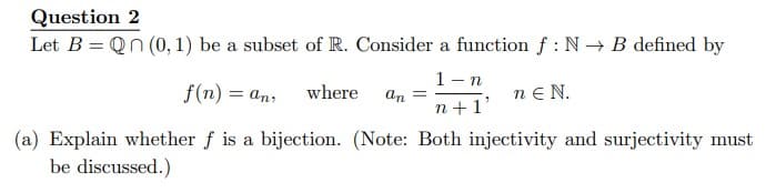 Question 2
Let B = Qn (0, 1) be a subset of R. Consider a function f: N→ B defined by
1-n
f(n) = an, where
an =
nEN.
n+1'
(a) Explain whether f is a bijection. (Note: Both injectivity and surjectivity must
be discussed.)