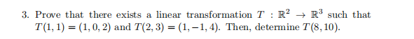 3. Prove that there exists a linear transformation T : R? → R³ such that
T(1, 1) = (1,0, 2) and T(2, 3) = (1,-1, 4). Then, determine T(8, 10).
