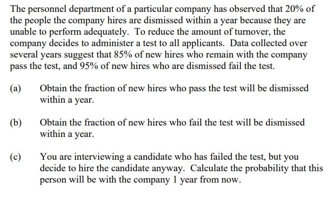 The personnel department of a particular company has observed that 20% of
the people the company hires are dismissed within a year because they are
unable to perform adequately. To reduce the amount of turnover, the
company decides to administer a test to all applicants. Data collected over
several years suggest that 85% of new hires who remain with the company
pass the test, and 95% of new hires who are dismissed fail the test.
(a)
Obtain the fraction of new hires who pass the test will be dismissed
within a year.
(b)
Obtain the fraction of new hires who fail the test will be dismissed
within a year.
(c)
You are interviewing a candidate who has failed the test, but you
decide to hire the candidate anyway. Calculate the probability that this
person will be with the company 1 year from now.