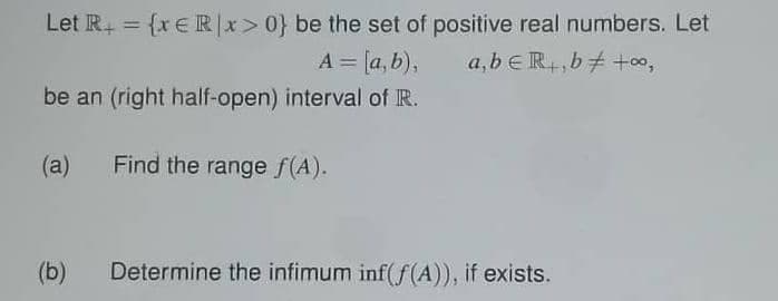 Let R₁ = {x € Rx>0} be the set of positive real numbers. Let
a,beRb +00,
A = [a,b),
be an (right half-open) interval of R.
(a)
Find the range f(A).
(b)
Determine the infimum inf(f(A)), if exists.
