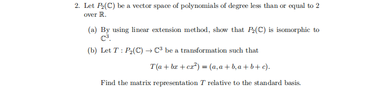 2. Let P2(C) be a vector space of polynomials of degree less than or equal to 2
over R.
(a) By using linear extension method, show that P2(C) is isomorphic to
C3.
(b) Let T : P2(C) → C³ be a transformation such that
T(a + bx + cx²) = (a,a+ b,a + b+ c).
Find the matrix representation T relative to the standard basis.
