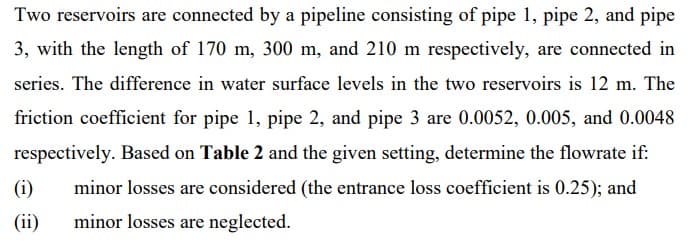 Two reservoirs are connected by a pipeline consisting of pipe 1, pipe 2, and pipe
3, with the length of 170 m, 300 m, and 210 m respectively, are connected in
series. The difference in water surface levels in the two reservoirs is 12 m. The
friction coefficient for pipe 1, pipe 2, and pipe 3 are 0.0052, 0.005, and 0.0048
respectively. Based on Table 2 and the given setting, determine the flowrate if:
(i)
minor losses are considered (the entrance loss coefficient is 0.25); and
(ii)
minor losses are neglected.
