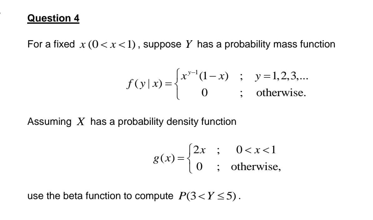 Question 4
For a fixed x (0<x<1), suppose Y has a probability mass function
x) = {x²-¹α-
f(y|x)=
(1-x) ; y = 1,2,3,...
0;
otherwise.
Assuming X has a probability density function
g(x)=
2x ; 0<x< 1
0 ; otherwise,
use the beta function to compute P(3<Y≤5).