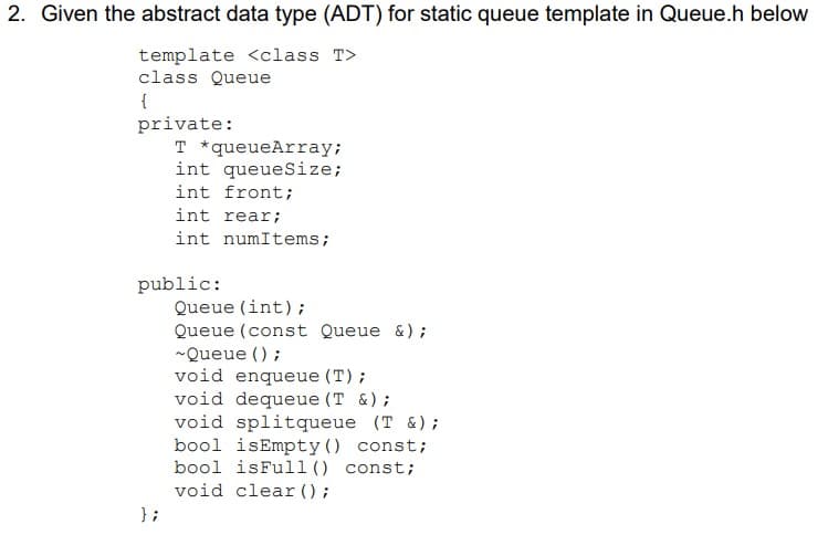 2. Given the abstract data type (ADT) for static queue template in Queue.h below
template <class T>
class Queue
{
private:
T *queueArray;
int queueSize;
int front;
int rear;
int numItems;
public:
Queue (int);
Queue (const Queue &);
-Queue () ;
void enqueue (T);
void dequeue (T &);
void splitqueue (T &);
bool isEmpty() const;
bool isFull () const;
void clear ();
} ;
