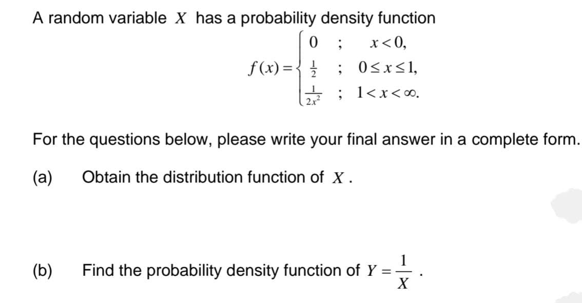 A random variable X has a probability density function
; x < 0,
0
f(x) = { //
(b)
;
0≤x≤1,
2/2 ; 1<x<∞0.
For the questions below, please write your final answer in a complete form.
(a) Obtain the distribution function of X.
Find the probability density function of Y
=
X