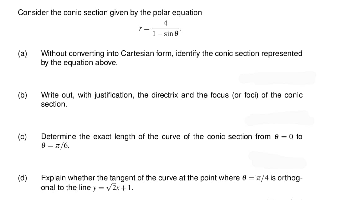 Consider the conic section given by the polar equation
4
1-sin 0
(a)
(b)
(c)
(d)
r =
Without converting into Cartesian form, identify the conic section represented
by the equation above.
Write out, with justification, the directrix and the focus (or foci) of the conic
section.
Determine the exact length of the curve of the conic section from 0 = 0 to
0 = π/6.
Explain whether the tangent of the curve at the point where 0 = π/4 is orthog-
onal to the line y = √2x+1.