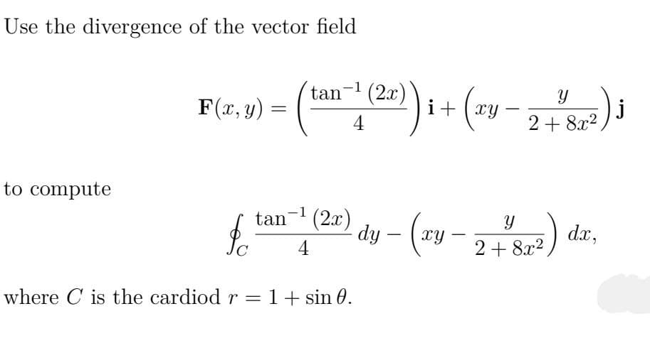 Use the divergence of the vector field
to compute
F(x,0) = (tan 1(2x))i + (x3-2+8³)
y)
xy
4
fta (22) dy - (zy-2-54²) dr.
tan¯¹
4
xy
dx,
2+8x²
where C is the cardiod r = 1 + sin 0.
j