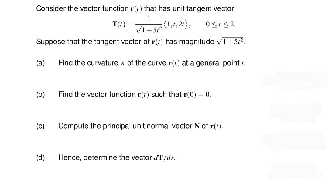 Consider the vector function r(t) that has unit tangent vector
1
T(t)
(1,1,2t), 0≤t≤2.
√1+5t²
Suppose that the tangent vector of r(t) has magnitude ✓1+5t².
Find the curvature K of the curve r(t) at a general point t.
(a)
(b)
(c)
(d)
Find the vector function r(t) such that r(0) = 0.
Compute the principal unit normal vector N of r(t).
Hence, determine the vector dT/ds.