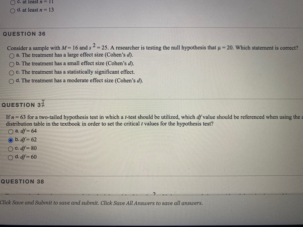 O C. at least n = 11
O d. at leastn=13
QUESTION 36
= 25. A researcher is testing the null hypothesis that u = 20. Which statement is correct?
Consider a sample with M= 16 and s
O a. The treatment has a large effect size (Cohen's d).
b. The treatment has a small effect size (Cohen's d).
O c. The treatment has a statistically significant effect.
O d. The treatment has a moderate effect size (Cohen's d).
QUESTION 31
If n= 63 for a two-tailed hypothesis test in which a t-test should be utilized, which df value should
distribution table in the textbook in order to set the critical t values for the hypothesis test?
O a. df= 64
referenced when using
b. df = 62
C. df = 80
O d. df = 60
QUESTION 38
Click Save and Submit to save and submit. Click Save All Answers to save all answers.
