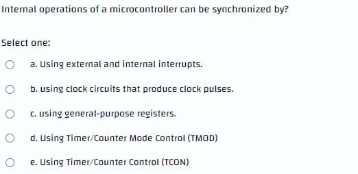 Internal operations of a microcontroller can be synchronized by?
Select one:
a. Using external and internal interrupts.
b. using clock circuits that produce clock pulses.
C. using general-purpose registers.
d. Using Timer/Counter Mode Control (TMOD)
e. Using Timer/Counter Control (TCON)
