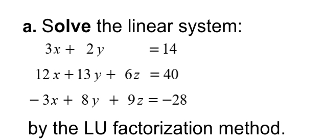 a. Solve the linear system:
3х + 2 у
= 14
12 x +13 y + 6z
= 40
- 3x + 8 y + 9z = -28
by the LU factorization method.
