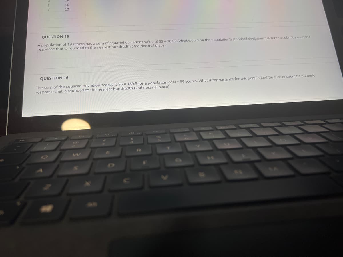 16
10
QUESTION 15
A population of 19 scores has a sum of squared deviations value of SS = 76.00. What would be the population's standard deviation? Be sure to submit a numeric
response that is rounded to the nearest hundredth (2nd decimal place)
QUESTION 16
The sum of the squared deviation scores is SS = 189.5 for a population ofN = 59 scores. What is the variance for this population? Be sure to submit a numeric
response that is rounded to the nearest hundredth (2nd decimal place)
1R
%23
