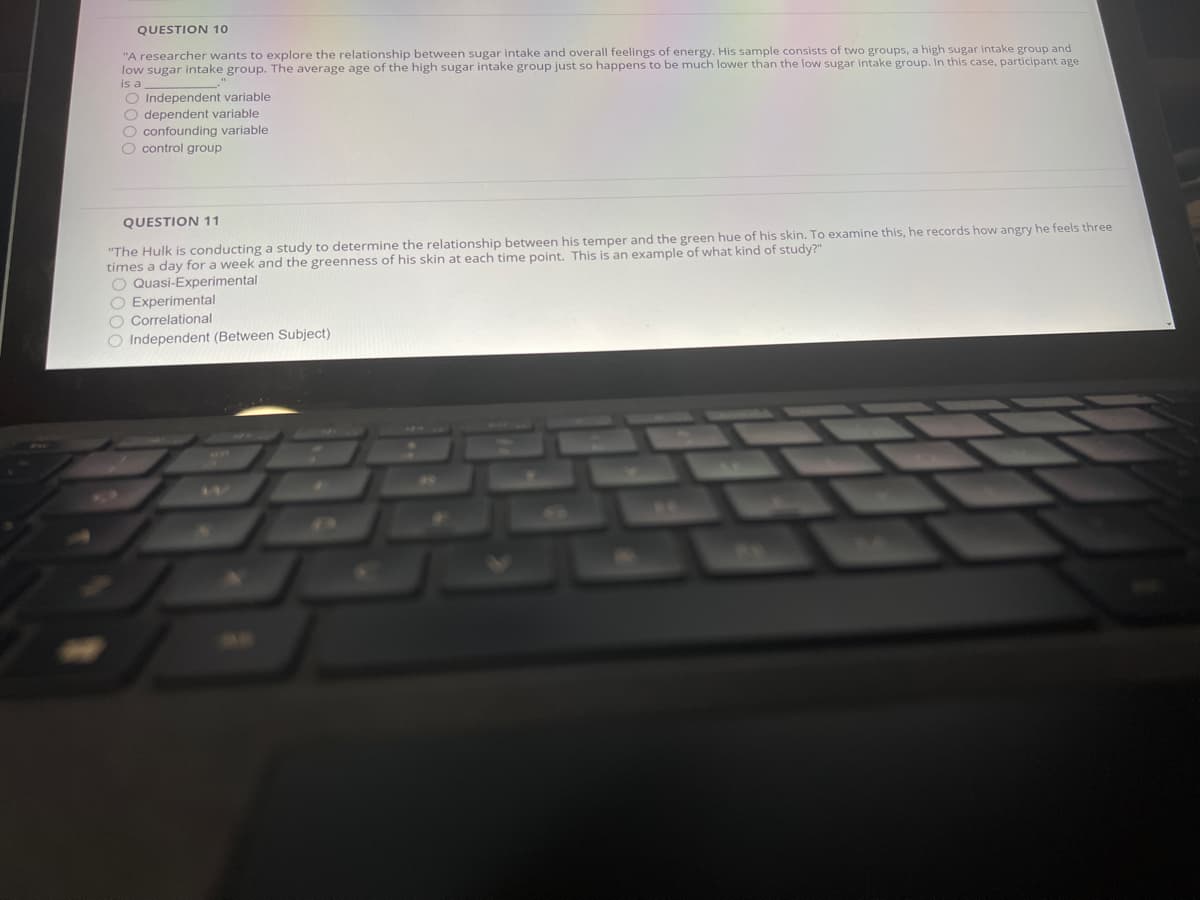 QUESTION 10
"A researcher wants to explore the relationship between sugar intake and overall feelings of energy. His sample consists of two groups, a high sugar intake group and
low sugar intake group. The average age of the high sugar intake group just so happens to be much lower than the low sugar intake group. In this case, participant age
is a
O Independent variable
O dependent variable
O confounding variable
O control group
QUESTION 11
"The Hulk is conducting a study to determine the relationship between his temper and the green hue of his skin. To examine this, he records how angry he feels three
times a day for a week and the greenness of his skin at each time point. This is an example of what kind of study?"
O Quasi-Experimental
O Experimental
O Correlational
O Independent (Between Subject)
AR
