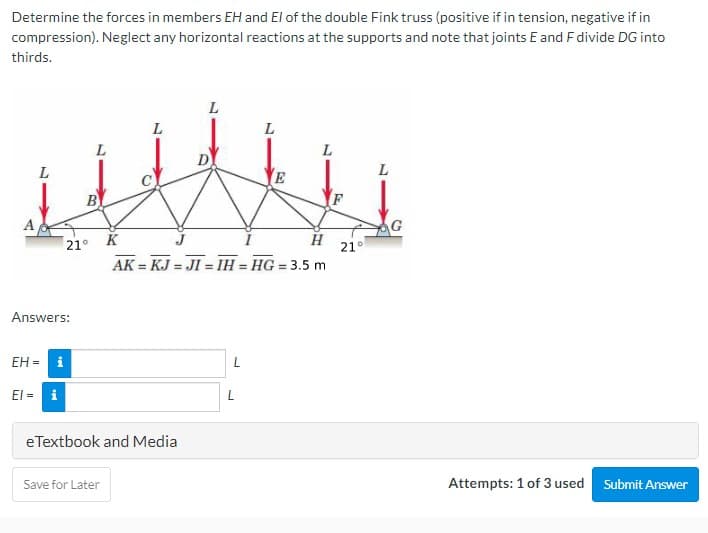 Determine the forces in members EH and El of the double Fink truss (positive if in tension, negative if in
compression). Neglect any horizontal reactions at the supports and note that joints E and F divide DG into
thirds.
L
L
L.
L
L
B
A
G
21° K
21°
AK = KJ = JI = IH = HG = 3.5 m
Answers:
EH = i
El = i
eTextbook and Media
Save for Later
Attempts: 1 of 3 used
Submit Answer
