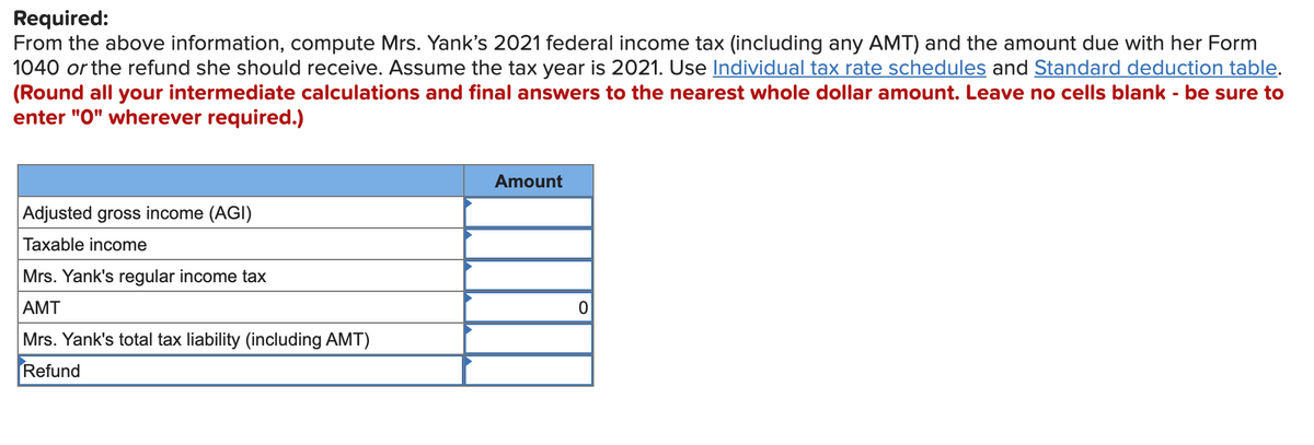Required:
From the above information, compute Mrs. Yank's 2021 federal income tax (including any AMT) and the amount due with her Form
1040 or the refund she should receive. Assume the tax year is 2021. Use Individual tax rate schedules and Standard deduction table.
(Round all your intermediate calculations and final answers to the nearest whole dollar amount. Leave no cells blank - be sure to
enter "O" wherever required.)
Amount
Adjusted gross income (AGI)
Taxable income
Mrs. Yank's regular income tax
AMT
Mrs. Yank's total tax liability (including AMT)
Refund
