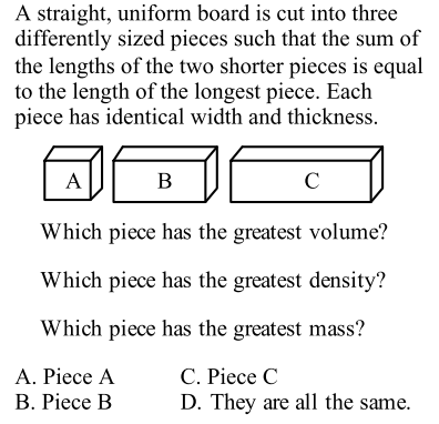A straight, uniform board is cut into three
differently sized pieces such that the sum of
the lengths of the two shorter pieces is equal
to the length of the longest piece. Each
piece has identical width and thickness.
A
В
C
Which piece has the greatest volume?
Which piece has the greatest density?
Which piece has the greatest mass?
А. Piece A
В. Рiece B
С. Рiece C
D. They are all the same.
