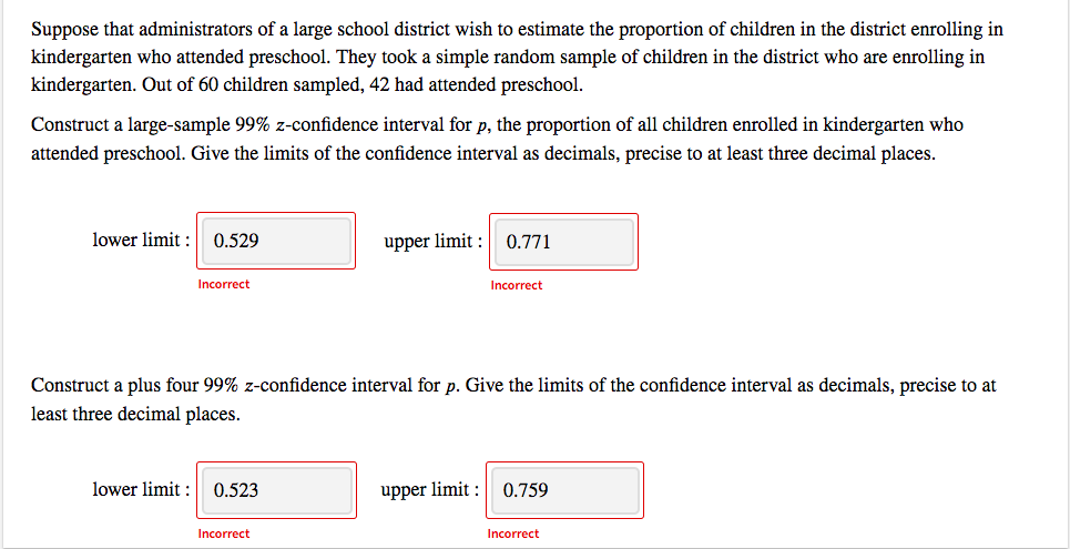 Suppose that administrators of a large school district wish to estimate the proportion of children in the district enrolling in
kindergarten who attended preschool. They took a simple random sample of children in the district who are enrolling in
kindergarten. Out of 60 children sampled, 42 had attended preschool.
Construct a large-sample 99% z-confidence interval for p, the proportion of all children enrolled in kindergarten who
attended preschool. Give the limits of the confidence interval as decimals, precise to at least three decimal places.
lower limit : 0.529
upper limit :
0.771
Incorrect
Incorrect
Construct a plus four 99% z-confidence interval for p. Give the limits of the confidence interval as decimals, precise to at
least three decimal places.
lower limit : 0.523
upper limit :
0.759
Incorrect
Incorrect
