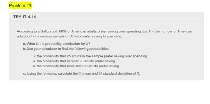 Problem #3:
TRY IT 4.14
According to a Gallup poll, 60% of American adults prefer saving over spending. Let X = the number of American
adults out of a random sample of 50 who prefer saving to spending.
a. What is the probability distribution for X?
b. Use your calculator to find the following probabilities:
i. the probability that 25 adults in the sample prefer saving over spending
ii. the probability that at most 20 adults prefer saving
i. the probability that more than 30 adults prefer saving
c. Using the formulas, calculate the () mean and (i) standard deviation of X.
