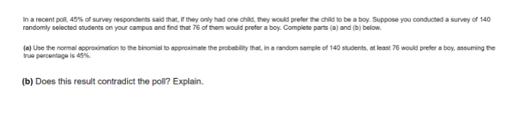 In a recent poll, 45% of survey respondents said that, if they only had one child, they would prefer the child to be a boy. Suppose you conducted a survey of 140
randomly selected students on your campus and find that 76 of them would prefer a boy. Complete parts (a) and (b) below.
(a) Use the normal approximation to the binomial to approximate the probabiity that, in a random sample of 140 students, at least 76 would prefer a boy, assuming the
true percentage is 45%.
(b) Does this result contradict the poll? Explain.
