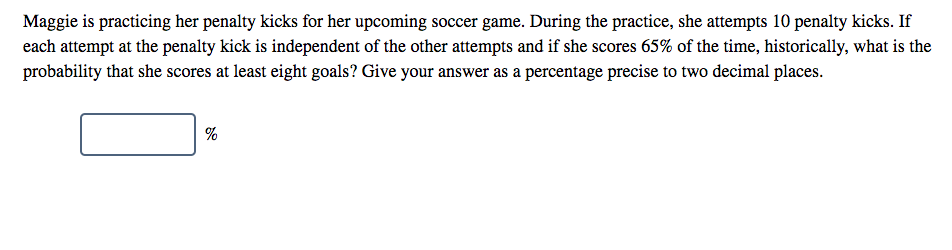 Maggie is practicing her penalty kicks for her upcoming soccer game. During the practice, she attempts 10 penalty kicks. If
each attempt at the penalty kick is independent of the other attempts and if she scores 65% of the time, historically, what is the
probability that she scores at least eight goals? Give your answer as a percentage precise to two decimal places.
%
