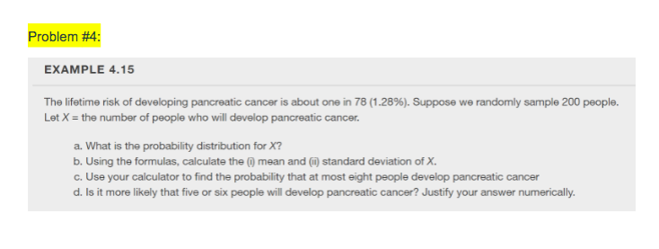 Problem #4:
EXAMPLE 4.15
The lifetime risk of developing pancreatic cancer is about one in 78 (1.28%). Suppose we randomly sample 200 people.
Let X = the number of people who will develop pancreatic cancer.
a. What is the probability distribution for X?
b. Using the formulas, calculate the () mean and (i) standard deviation of X.
c. Use your calculator to find the probability that at most eight people develop pancreatic cancer
d. Is it more likely that five or six people will develop pancreatic cancer? Justify your answer numerically.
