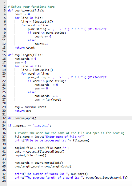 1
2 # Define your functions here
3 def count_words(file):
4
count = 0
5
for line in file:
6
line = line.split()
for word in line:
punc_string -', . ': ; ? !\"()0123456789'
if word in punc_string:
8
10
count + 0
11
else:
12
count+=1
13
return count
14
15 def avg_length(file):
num_words = 0
16
17
sum = 0
18
for line in file:
line = line.split()
for word in line:
punc_string -'
if word in punc_string:
num_words += 0
19
20
21
V: ; ? ! V"( )0123456789'
22
23
24
sum += 0
else:
25
26
num_words +1
27
sum += len(word)
28
avg - sum/num_words
return avg
29
30
31
32 def remove_apos():
33
34 if -name - '_main_':
35
36
# Prompt the user for the name of the file and open it for reading
file_name = input("Enter name of file:\n")
print("File to be processed is: "+ file_name)
37
38
39
40
copied_file = open(file_name,'r')
data = copied_file.readlines(O
copied_file.close()
41
42
43
44
num_words = count_words(data)
45
avg_length_word = avg_length(data)
46
47
print("The number of words is: ", num_words)
print("The average length of a word is: ", round(avg_length_word, 2))
48
49
