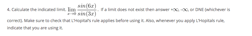 sin(6x)
a+0 sin (3x)
4. Calculate the indicated limit. lim
If a limit does not exist then answer +00, -00, or DNE (whichever is
correct). Make sure to check that L'Hopital's rule applies before using it. Also, whenever you apply L'Hopitals rule,
indicate that you are using it.
