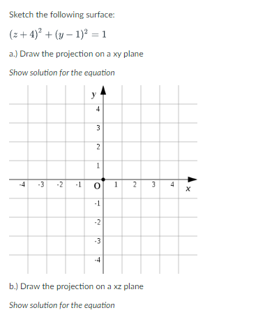 Sketch the following surface:
(z+4)² + (y-1)² = 1
a.) Draw the projection on a xy plane
Show solution for the equation
-4 -3 -2
4
3
2
1
-1 0
-1
-2
-3
-4
1
2
b.) Draw the projection on a xz plane
Show solution for the equation
3
4
X